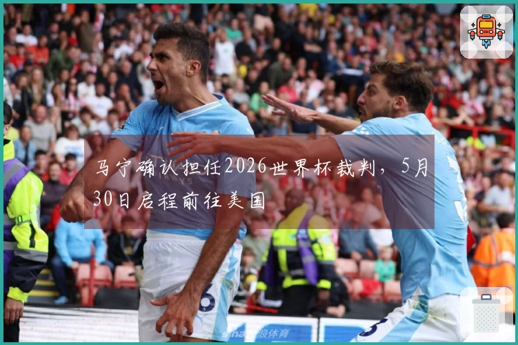 马宁确认担任2026世界杯裁判，5月30日启程前往美国